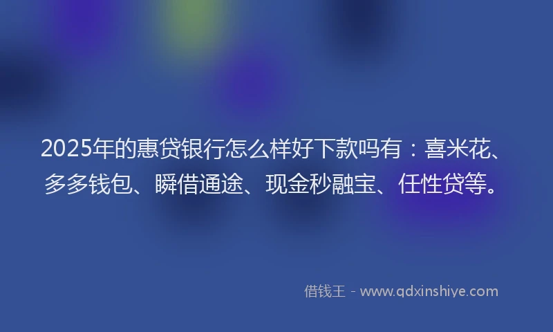 2025年的惠贷银行怎么样好下款吗有：喜米花、多多钱包、瞬借通途、现金秒融宝、任性贷等。