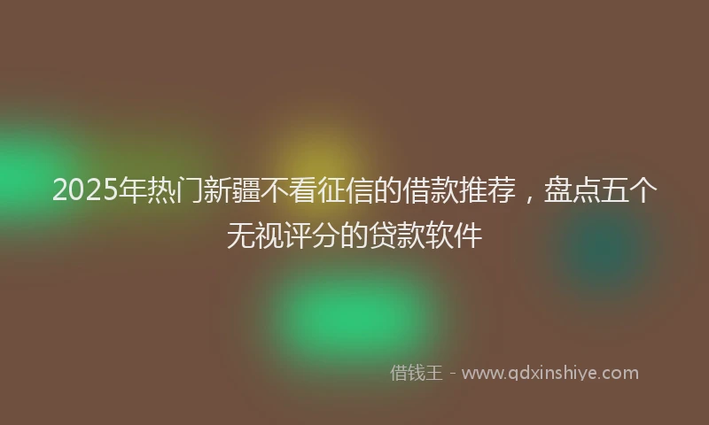 2025年热门新疆不看征信的借款推荐，盘点五个无视评分的贷款软件