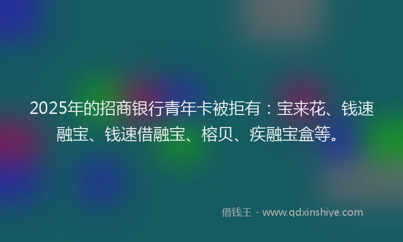 2025年的招商银行青年卡被拒有：宝来花、钱速融宝、钱速借融宝、榕贝、疾融宝盒等。