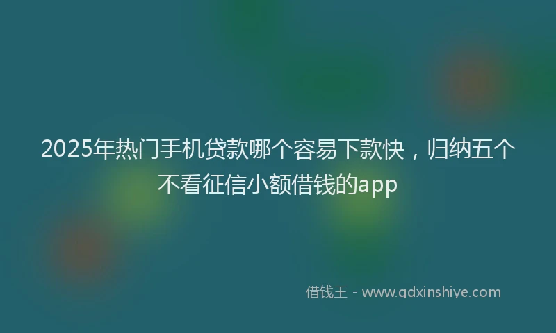 2025年热门手机贷款哪个容易下款快，归纳五个不看征信小额借钱的app