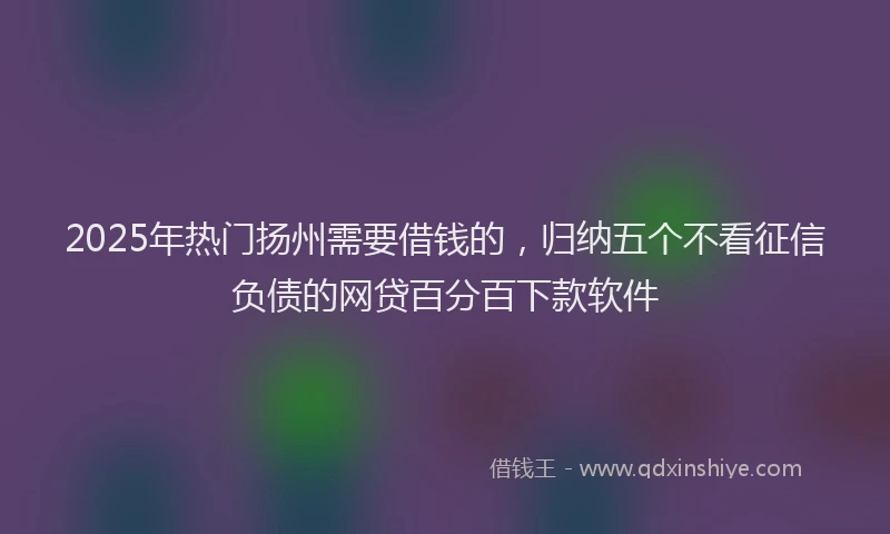2025年热门扬州需要借钱的，归纳五个不看征信负债的网贷百分百下款软件
