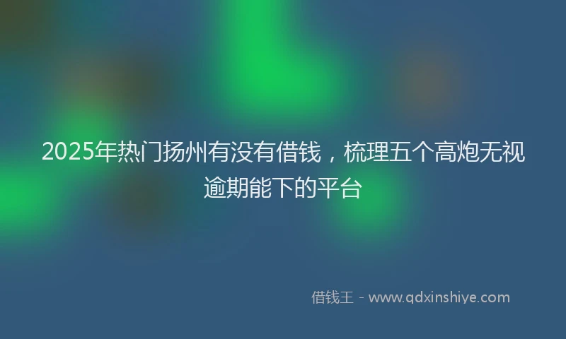 2025年热门扬州有没有借钱，梳理五个高炮无视逾期能下的平台