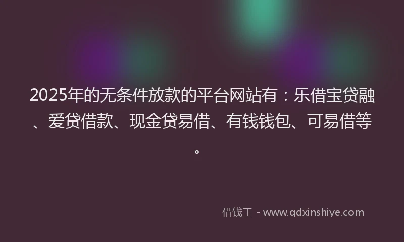 2025年的无条件放款的平台网站有：乐借宝贷融、爱贷借款、现金贷易借、有钱钱包、可易借等。