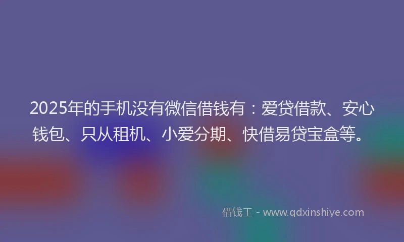 2025年的手机没有微信借钱有：爱贷借款、安心钱包、只从租机、小爱分期、快借易贷宝盒等。