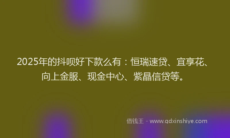 2025年的抖呗好下款么有：恒瑞速贷、宜享花、向上金服、现金中心、紫晶信贷等。