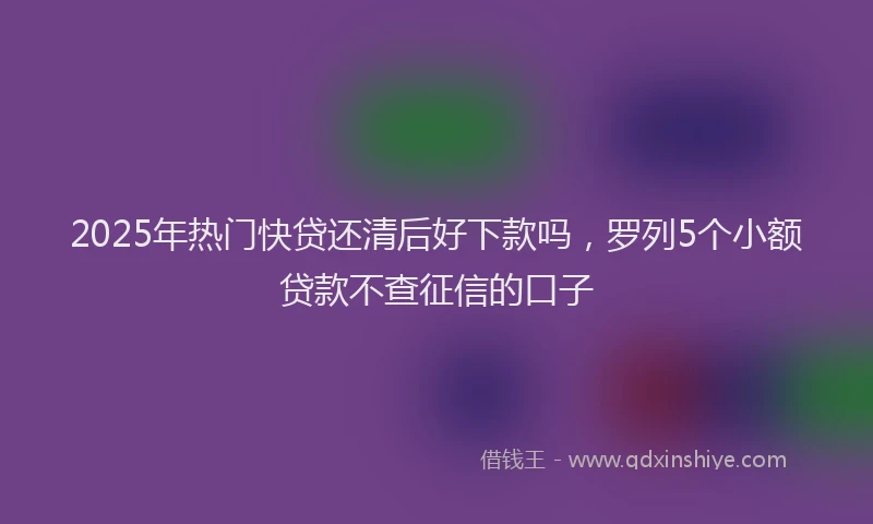2025年热门快贷还清后好下款吗，罗列5个小额贷款不查征信的口子