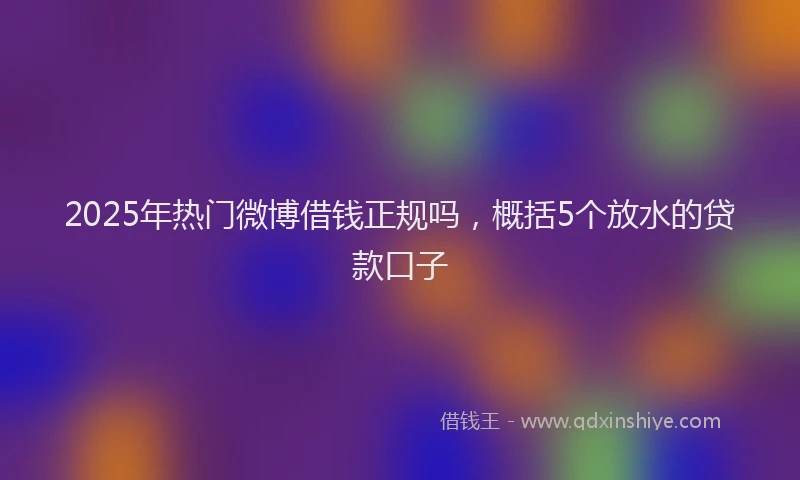 2025年热门微博借钱正规吗，概括5个放水的贷款口子