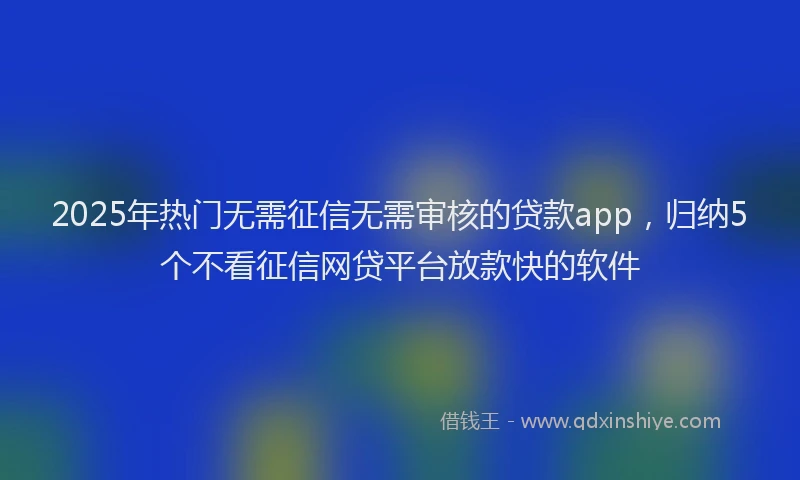 2025年热门无需征信无需审核的贷款app，归纳5个不看征信网贷平台放款快的软件