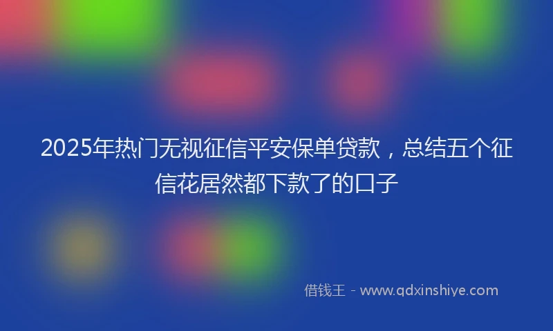 2025年热门无视征信平安保单贷款，总结五个征信花居然都下款了的口子