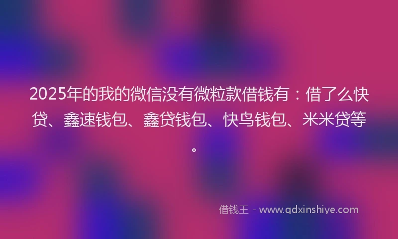 2025年的我的微信没有微粒款借钱有：借了么快贷、鑫速钱包、鑫贷钱包、快鸟钱包、米米贷等。