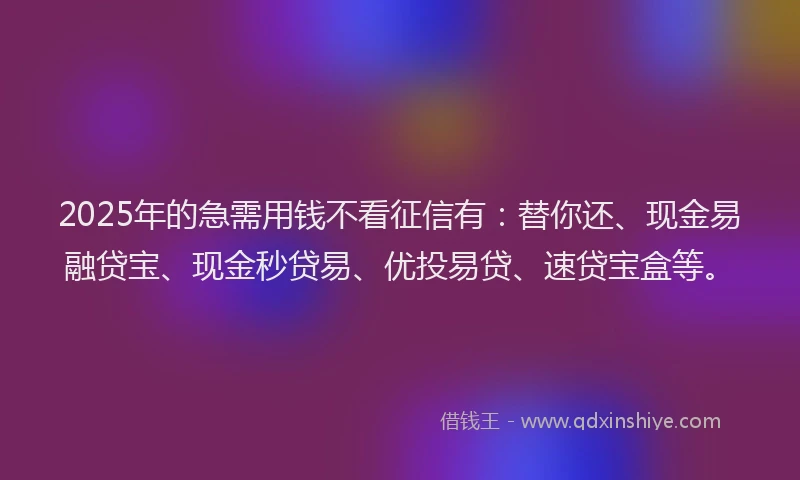 2025年的急需用钱不看征信有：替你还、现金易融贷宝、现金秒贷易、优投易贷、速贷宝盒等。
