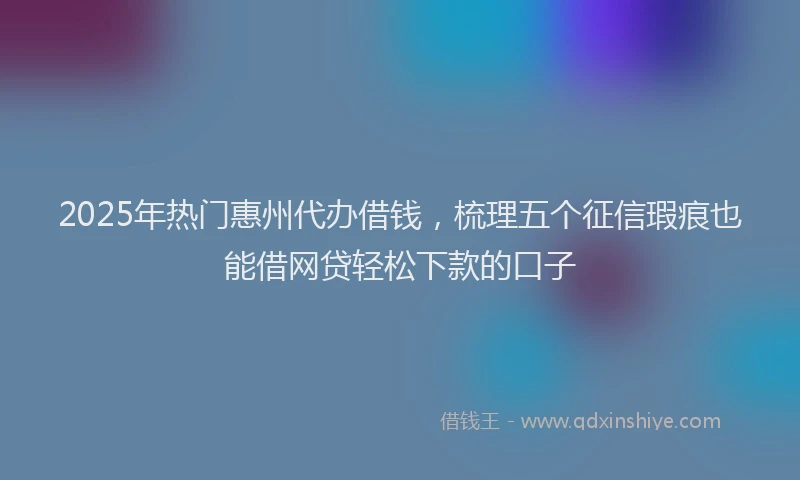2025年热门惠州代办借钱，梳理五个征信瑕疵也能借网贷轻松下款的口子