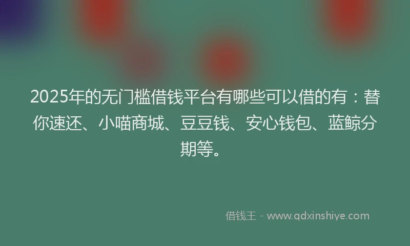 2025年的无门槛借钱平台有哪些可以借的有：替你速还、小喵商城、豆豆钱、安心钱包、蓝鲸分期等。