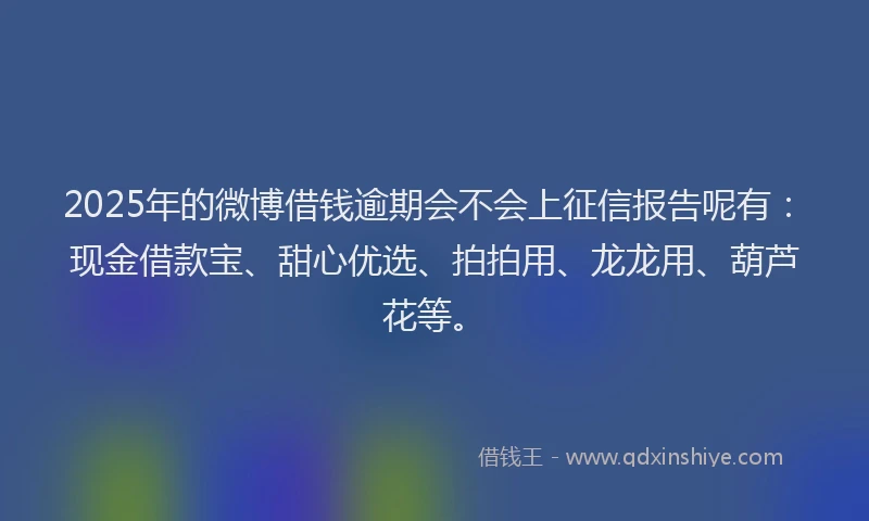 2025年的微博借钱逾期会不会上征信报告呢有：现金借款宝、甜心优选、拍拍用、龙龙用、葫芦花等。