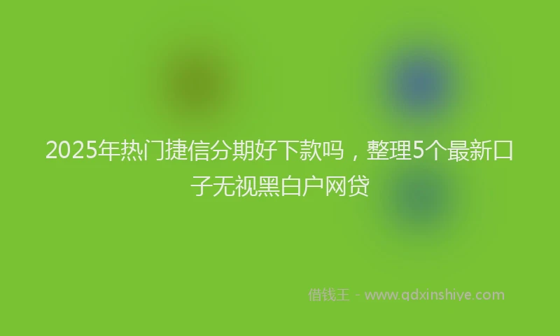 2025年热门捷信分期好下款吗，整理5个最新口子无视黑白户网贷