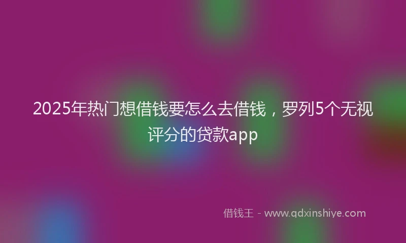 2025年热门想借钱要怎么去借钱，罗列5个无视评分的贷款app