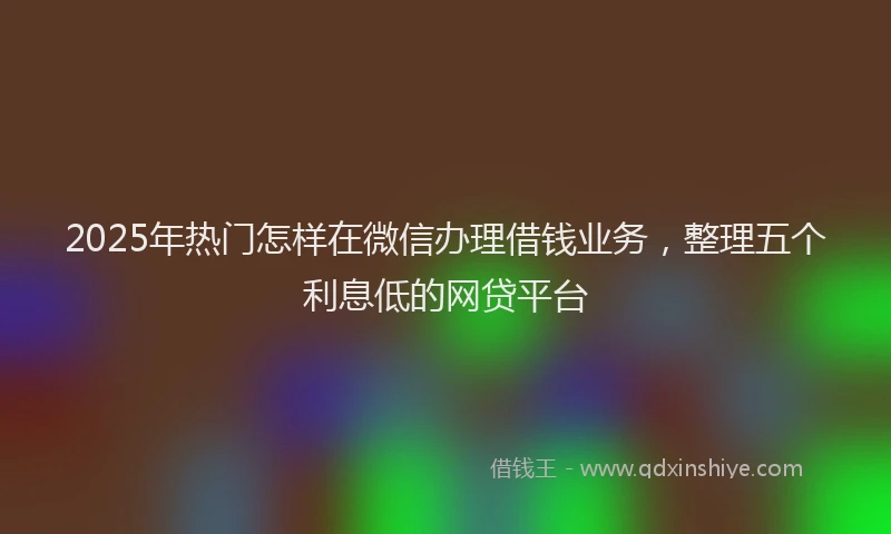 2025年热门怎样在微信办理借钱业务，整理五个利息低的网贷平台