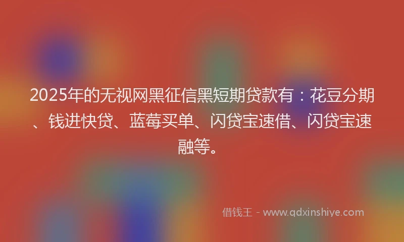 2025年的无视网黑征信黑短期贷款有：花豆分期、钱进快贷、蓝莓买单、闪贷宝速借、闪贷宝速融等。