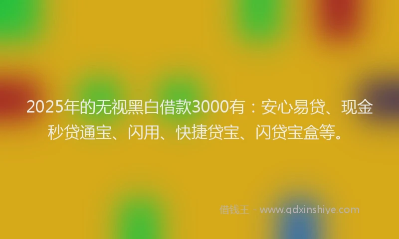 2025年的无视黑白借款3000有：安心易贷、现金秒贷通宝、闪用、快捷贷宝、闪贷宝盒等。