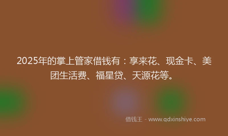2025年的掌上管家借钱有：享来花、现金卡、美团生活费、福星贷、天源花等。