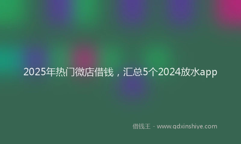 2025年热门微店借钱，汇总5个2024放水app