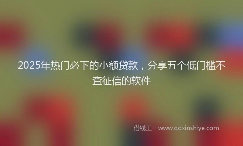 2025年热门必下的小额贷款，分享五个低门槛不查征信的软件