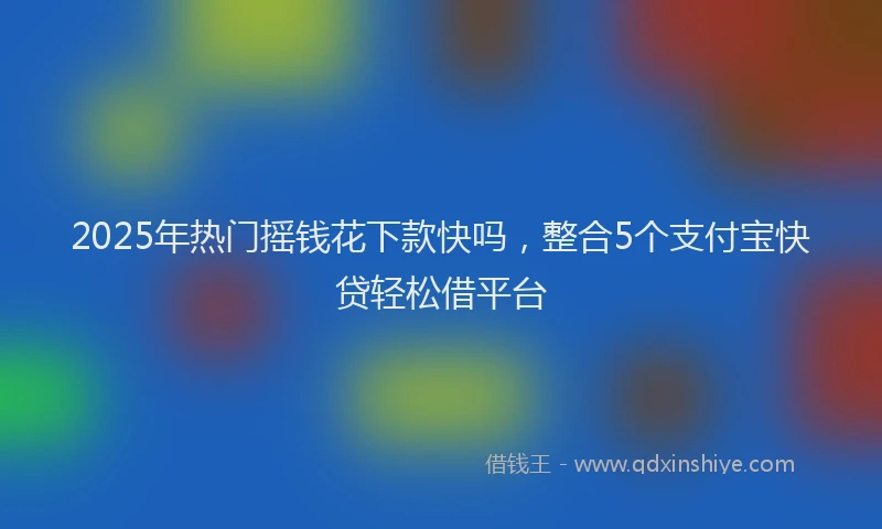 2025年热门摇钱花下款快吗，整合5个支付宝快贷轻松借平台