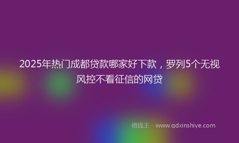 2025年热门成都贷款哪家好下款，罗列5个无视风控不看征信的网贷