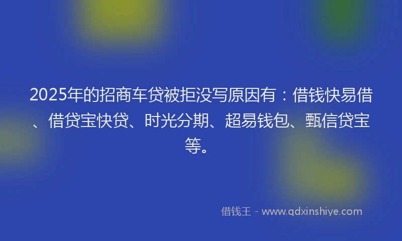2025年的招商车贷被拒没写原因有：借钱快易借、借贷宝快贷、时光分期、超易钱包、甄信贷宝等。