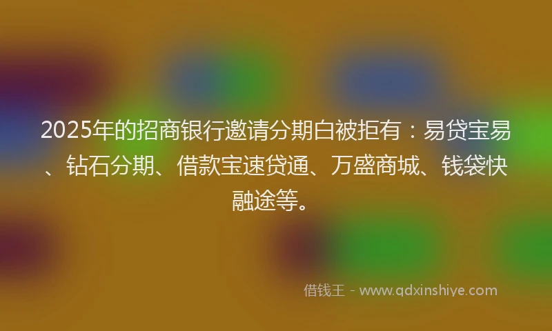 2025年的招商银行邀请分期白被拒有：易贷宝易、钻石分期、借款宝速贷通、万盛商城、钱袋快融途等。
