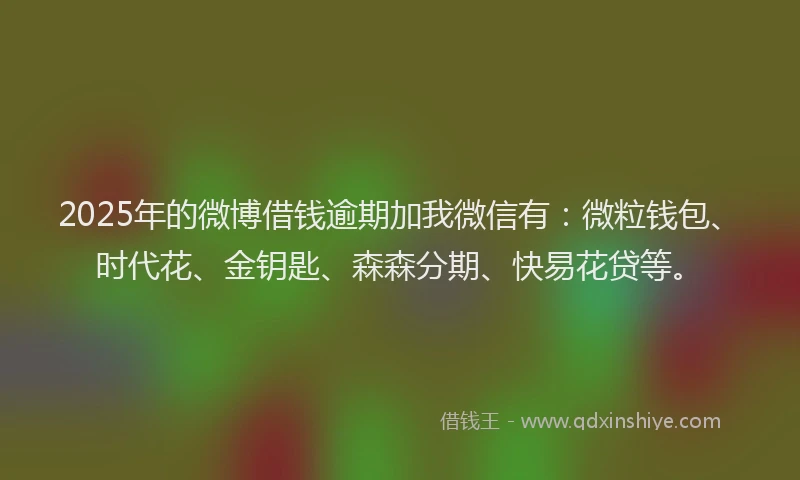 2025年的微博借钱逾期加我微信有：微粒钱包、时代花、金钥匙、森森分期、快易花贷等。