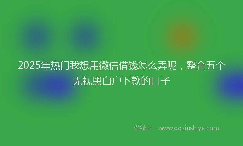 2025年热门我想用微信借钱怎么弄呢，整合五个无视黑白户下款的口子