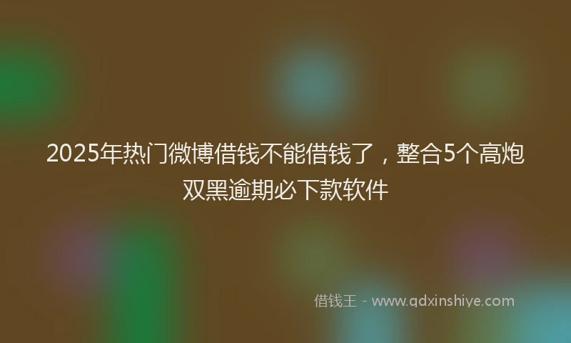 2025年热门微博借钱不能借钱了，整合5个高炮双黑逾期必下款软件