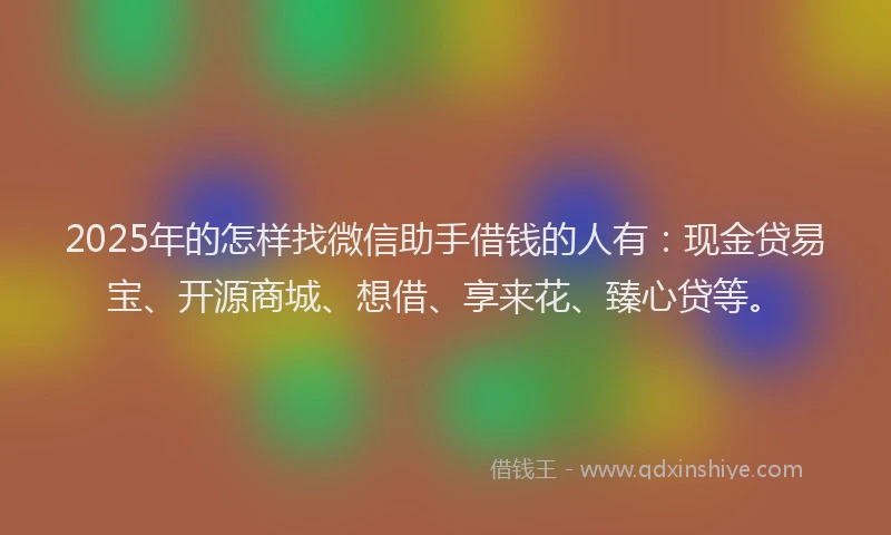 2025年的怎样找微信助手借钱的人有：现金贷易宝、开源商城、想借、享来花、臻心贷等。
