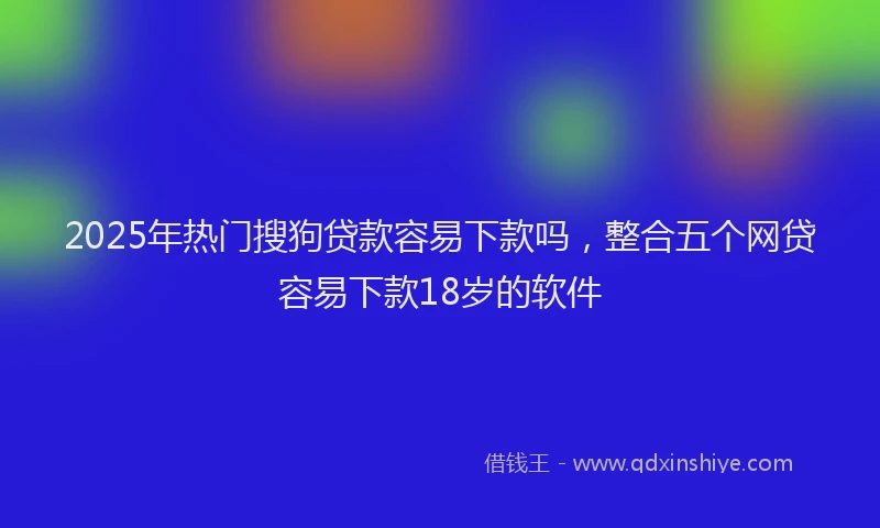 2025年热门搜狗贷款容易下款吗，整合五个网贷容易下款18岁的软件