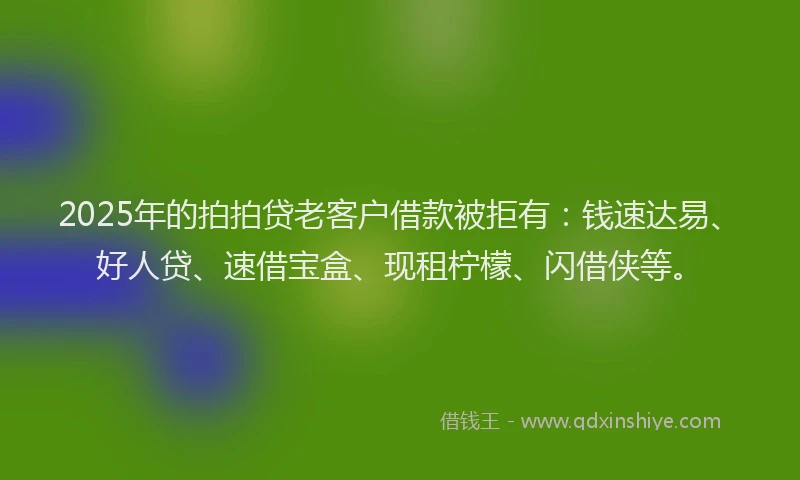 2025年的拍拍贷老客户借款被拒有：钱速达易、好人贷、速借宝盒、现租柠檬、闪借侠等。