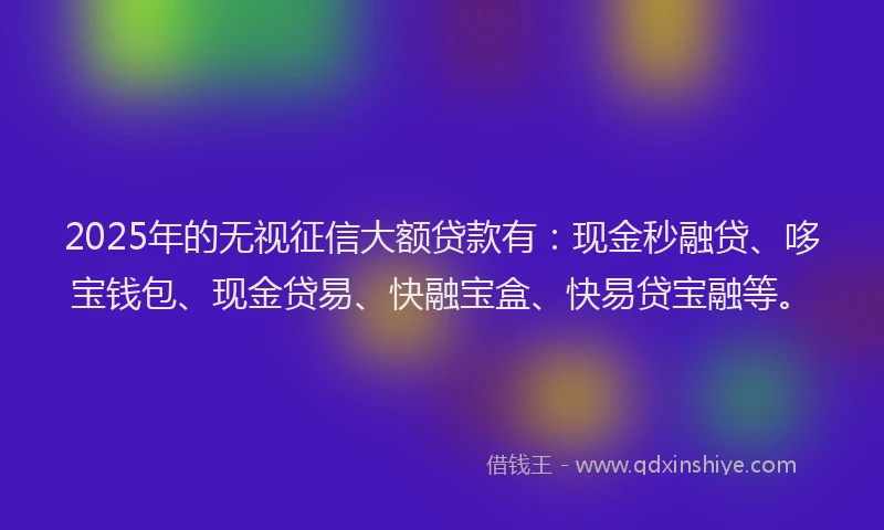 2025年的无视征信大额贷款有：现金秒融贷、哆宝钱包、现金贷易、快融宝盒、快易贷宝融等。