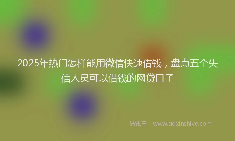 2025年热门怎样能用微信快速借钱，盘点五个失信人员可以借钱的网贷口子