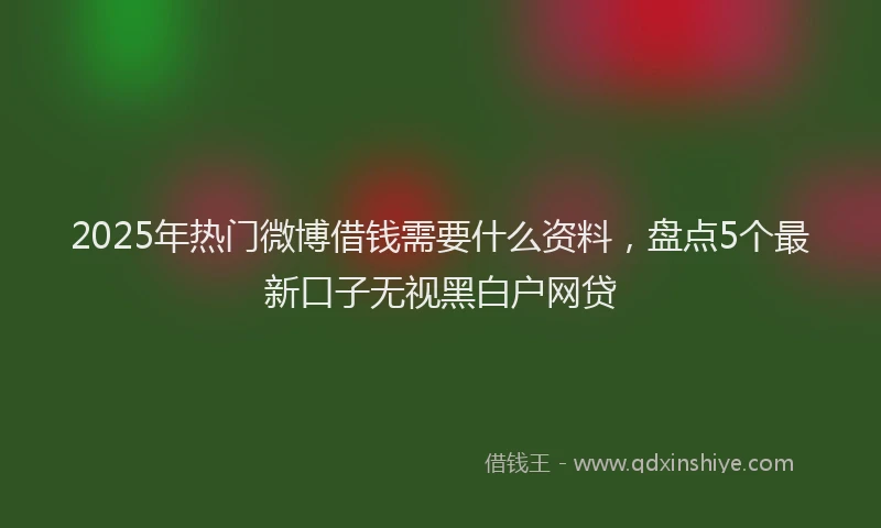 2025年热门微博借钱需要什么资料，盘点5个最新口子无视黑白户网贷