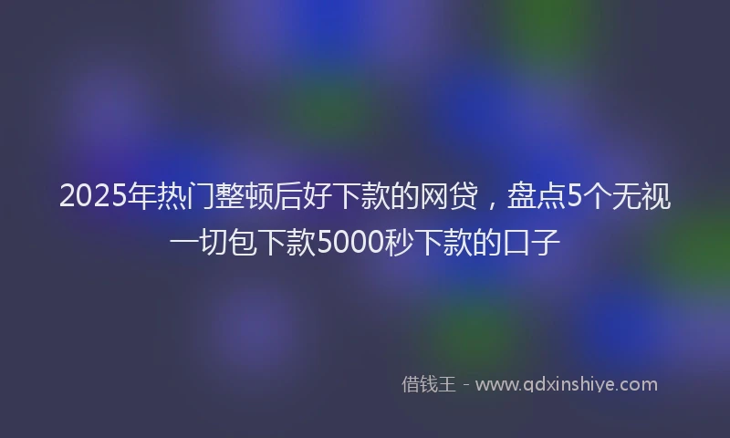 2025年热门整顿后好下款的网贷，盘点5个无视一切包下款5000秒下款的口子