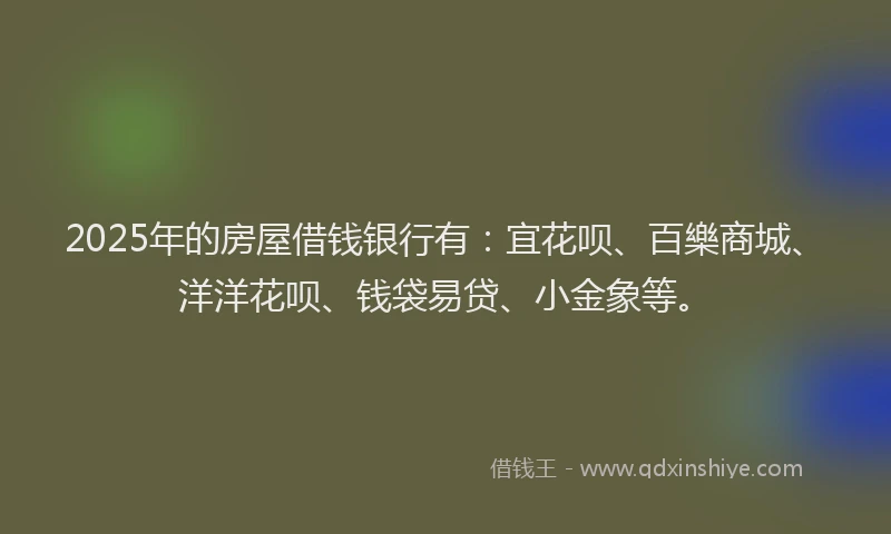 2025年的房屋借钱银行有：宜花呗、百樂商城、洋洋花呗、钱袋易贷、小金象等。