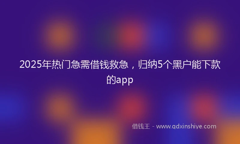 2025年热门急需借钱救急，归纳5个黑户能下款的app