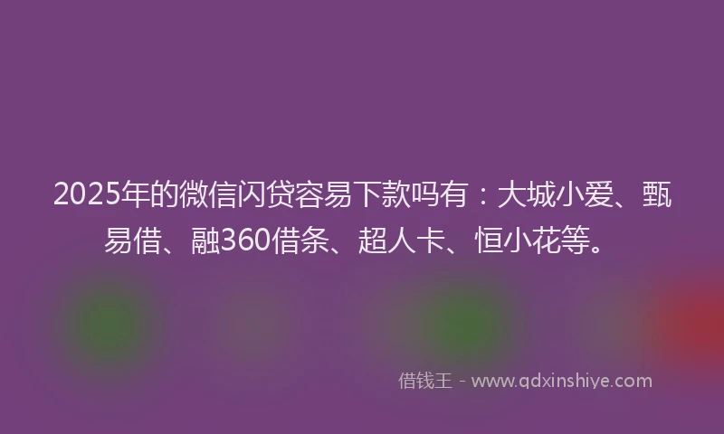 2025年的微信闪贷容易下款吗有：大城小爱、甄易借、融360借条、超人卡、恒小花等。