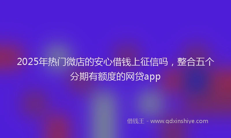 2025年热门微店的安心借钱上征信吗，整合五个分期有额度的网贷app