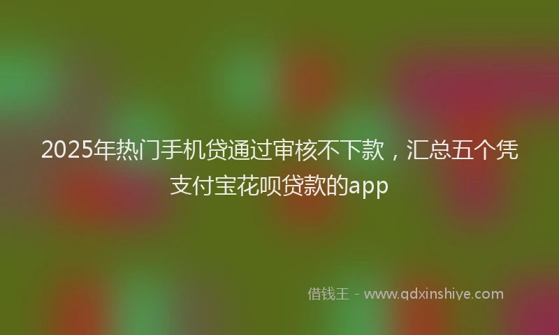 2025年热门手机贷通过审核不下款，汇总五个凭支付宝花呗贷款的app