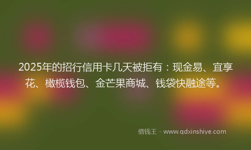 2025年的招行信用卡几天被拒有：现金易、宜享花、橄榄钱包、金芒果商城、钱袋快融途等。