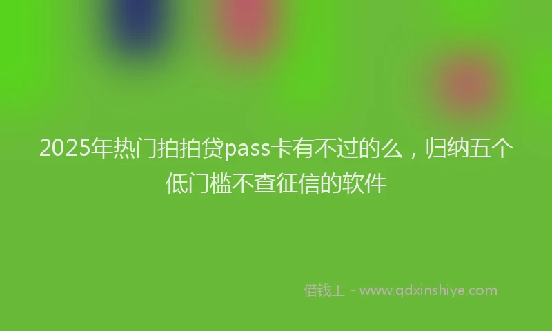 2025年热门拍拍贷pass卡有不过的么，归纳五个低门槛不查征信的软件