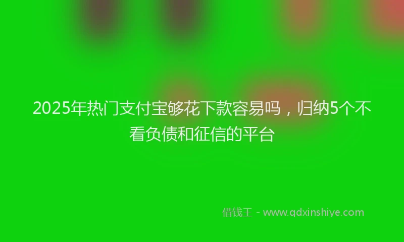 2025年热门支付宝够花下款容易吗，归纳5个不看负债和征信的平台
