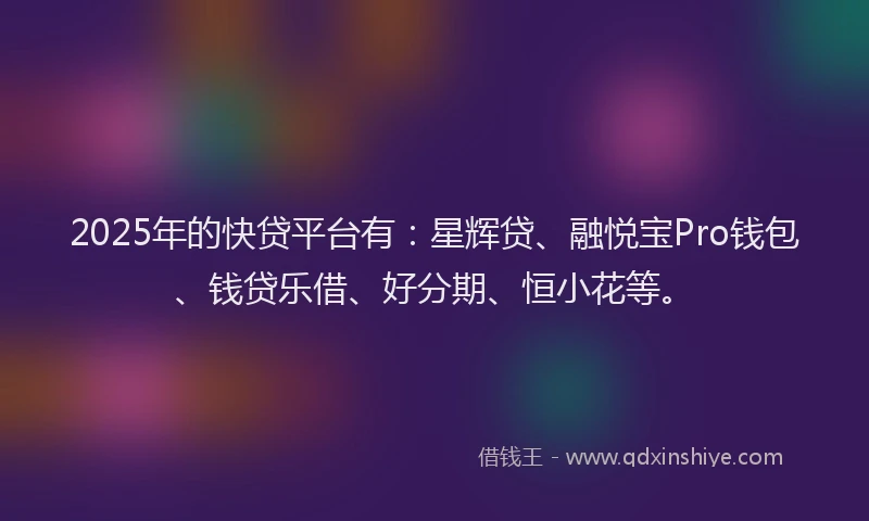 2025年的快贷平台有：星辉贷、融悦宝Pro钱包、钱贷乐借、好分期、恒小花等。