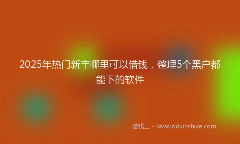 2025年热门新丰哪里可以借钱，整理5个黑户都能下的软件
